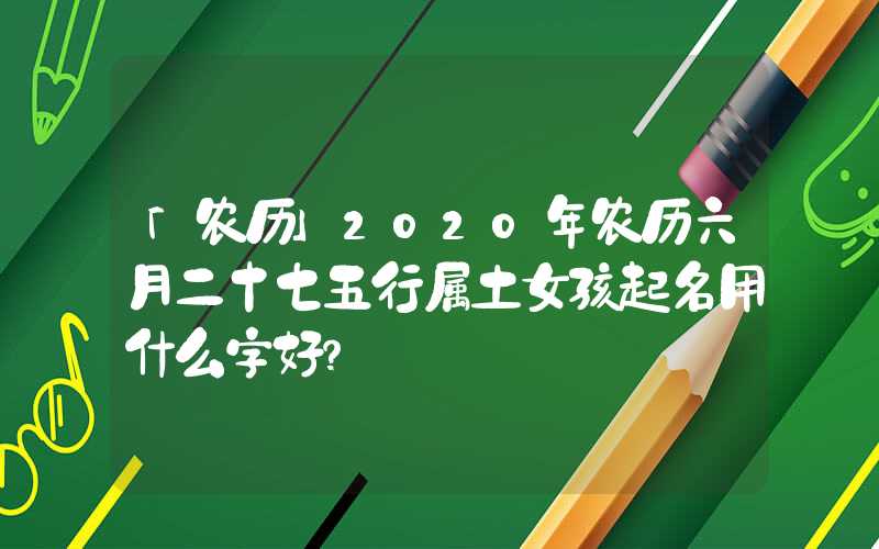 「农历」2020年农历六月二十七五行属土女孩起名用什么字好？