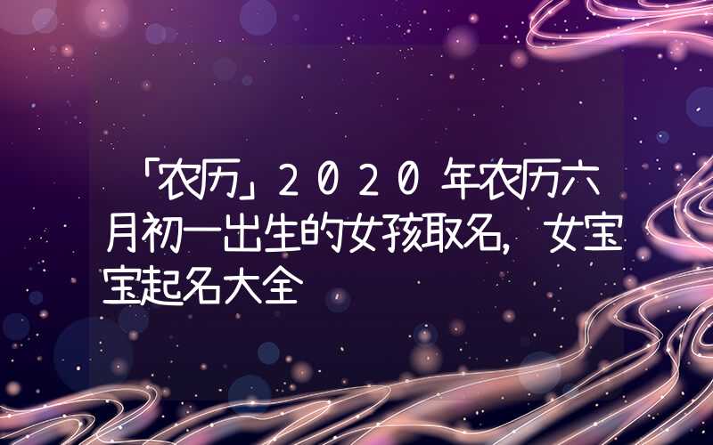 「农历」2020年农历六月初一出生的女孩取名，女宝宝起名大全