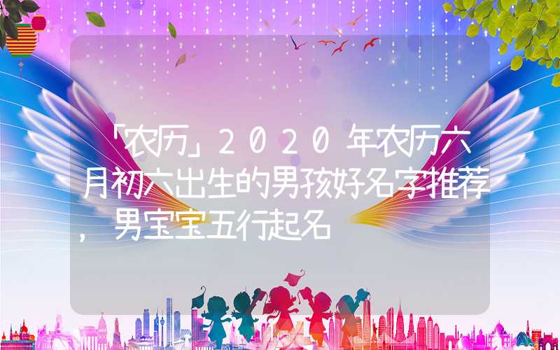 「农历」2020年农历六月初六出生的男孩好名字推荐，男宝宝五行起名