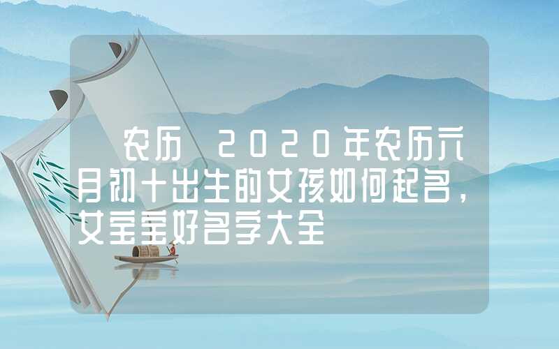 「农历」2020年农历六月初十出生的女孩如何起名，女宝宝好名字大全