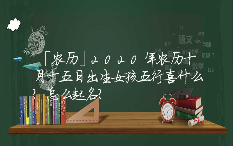 「农历」2020年农历十月十五日出生女孩五行喜什么？怎么起名？