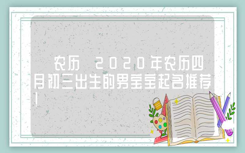 「农历」2020年农历四月初三出生的男宝宝起名推荐！