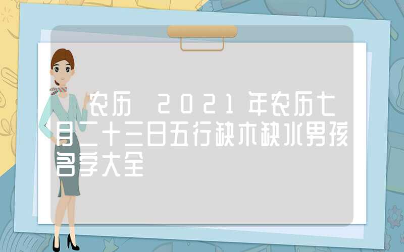 「农历」2021年农历七月二十三日五行缺木缺水男孩名字大全