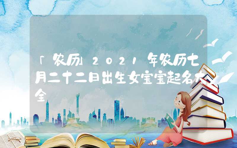 「农历」2021年农历七月二十二日出生女宝宝起名大全