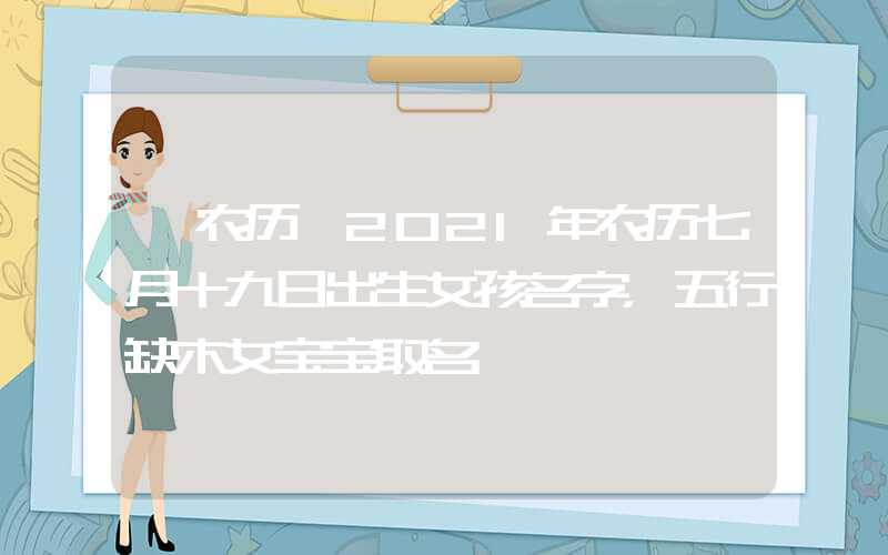 「农历」2021年农历七月十九日出生女孩名字，五行缺木女宝宝取名