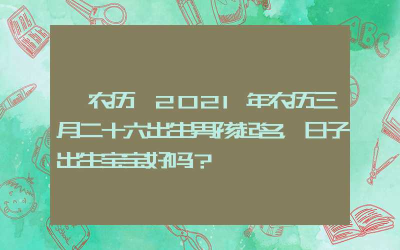 「农历」2021年农历三月二十六出生男孩起名，日子出生宝宝好吗？