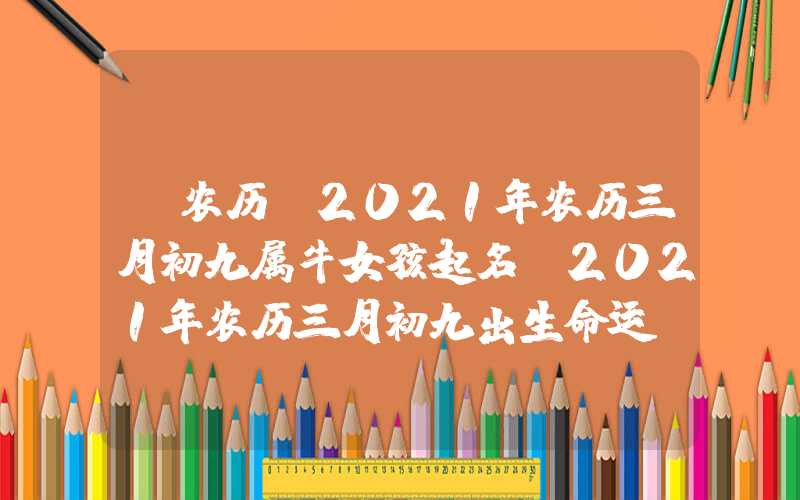 「农历」2021年农历三月初九属牛女孩起名，2021年农历三月初九出生命运！