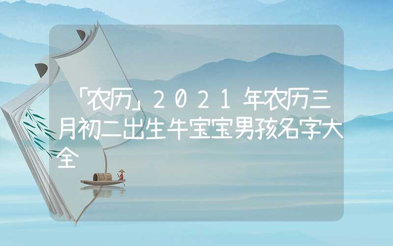 「农历」2021年农历三月初二出生牛宝宝男孩名字大全
