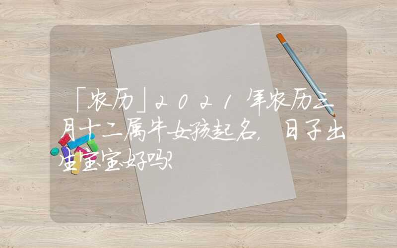 「农历」2021年农历三月十二属牛女孩起名，日子出生宝宝好吗？