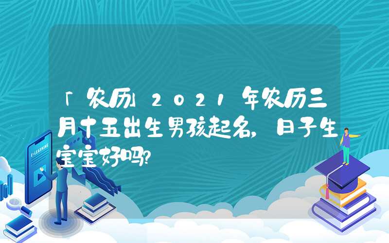 「农历」2021年农历三月十五出生男孩起名，日子生宝宝好吗？