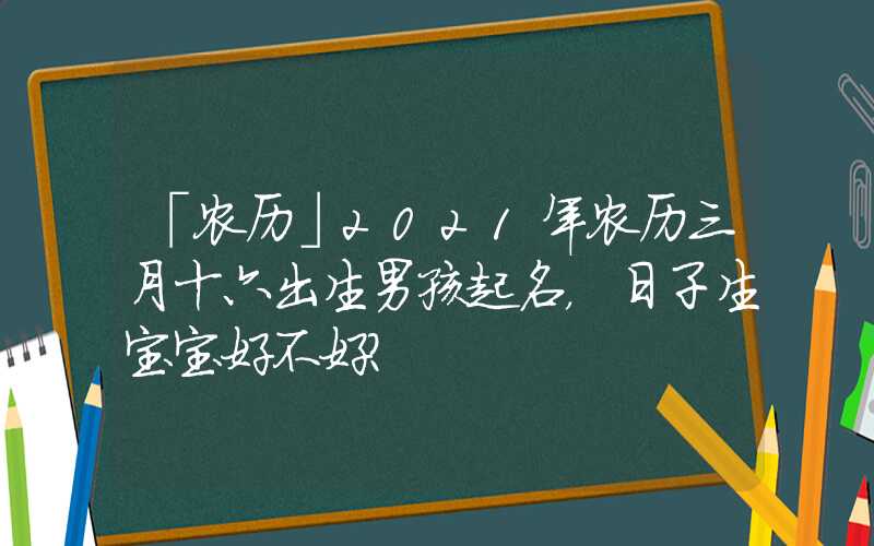「农历」2021年农历三月十六出生男孩起名，日子生宝宝好不好？