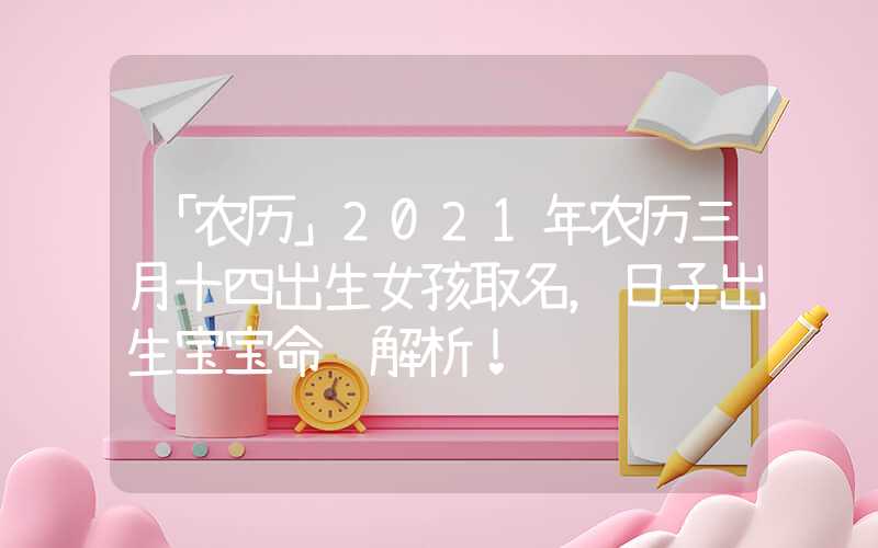 「农历」2021年农历三月十四出生女孩取名，日子出生宝宝命运解析！
