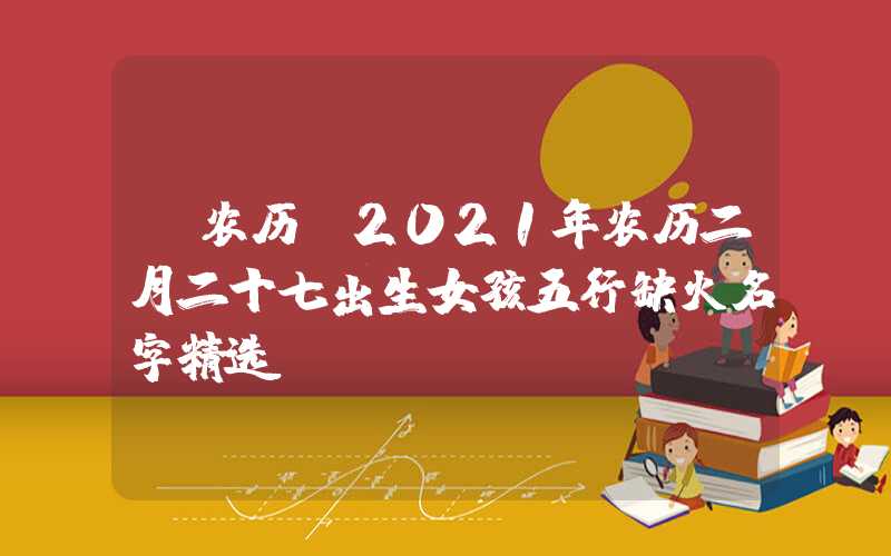 「农历」2021年农历二月二十七出生女孩五行缺火名字精选