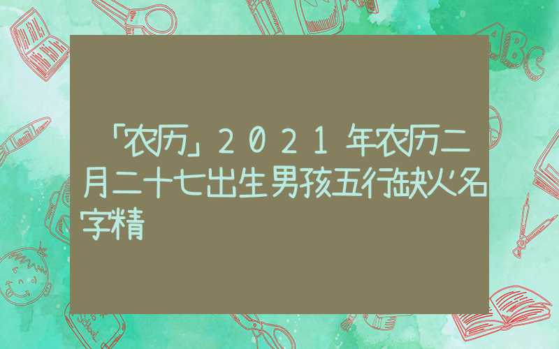「农历」2021年农历二月二十七出生男孩五行缺火名字精选