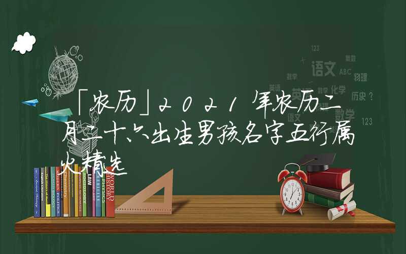 「农历」2021年农历二月二十六出生男孩名字五行属火精选