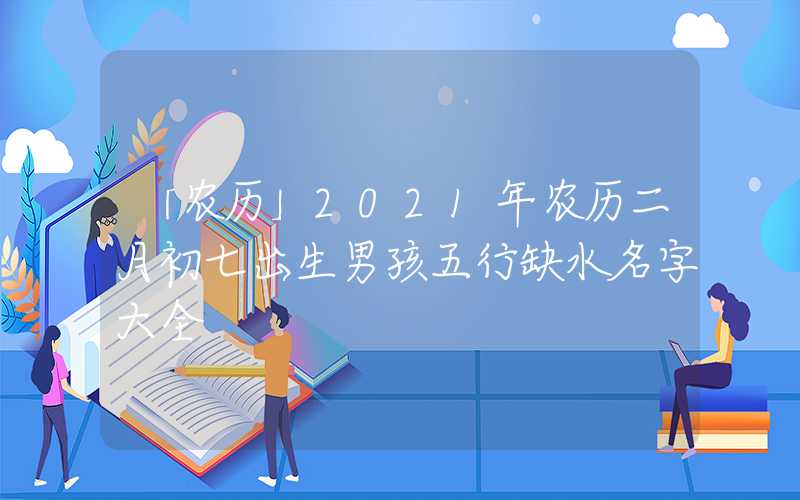 「农历」2021年农历二月初七出生男孩五行缺水名字大全