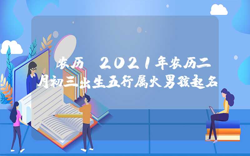 「农历」2021年农历二月初三出生五行属火男孩起名
