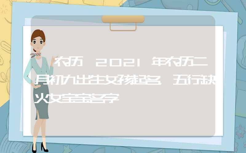 「农历」2021年农历二月初九出生女孩起名，五行缺火女宝宝名字