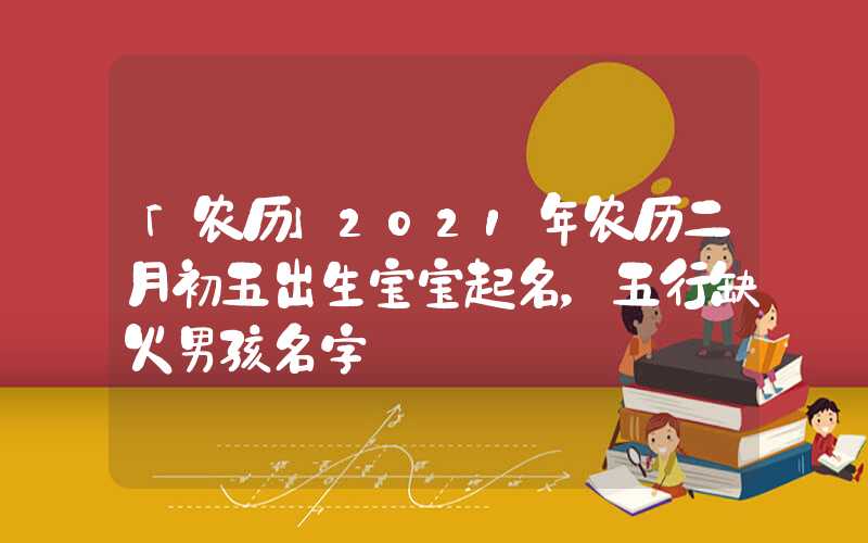 「农历」2021年农历二月初五出生宝宝起名，五行缺火男孩名字
