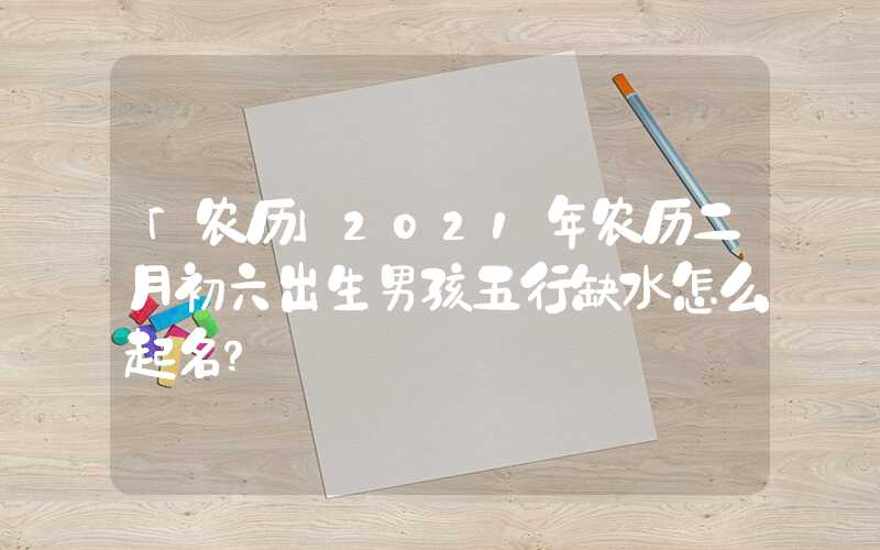 「农历」2021年农历二月初六出生男孩五行缺水怎么起名？