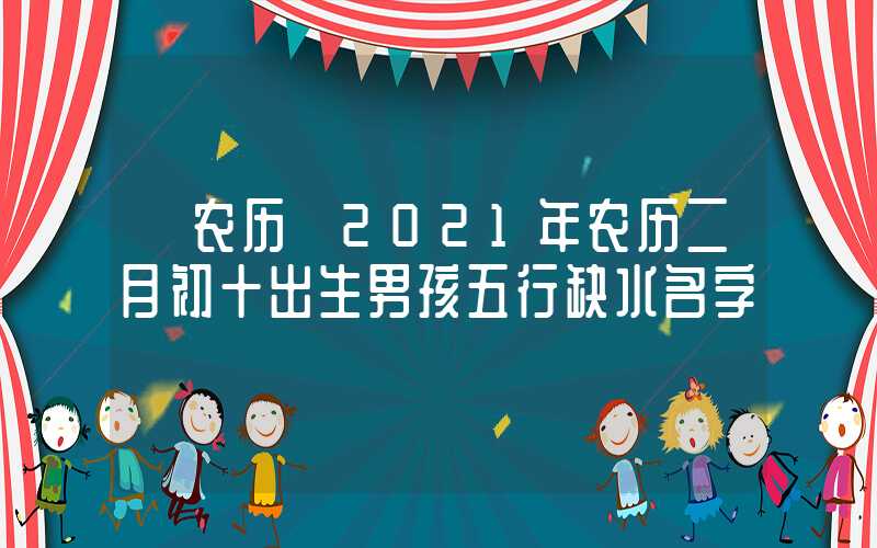 「农历」2021年农历二月初十出生男孩五行缺水名字