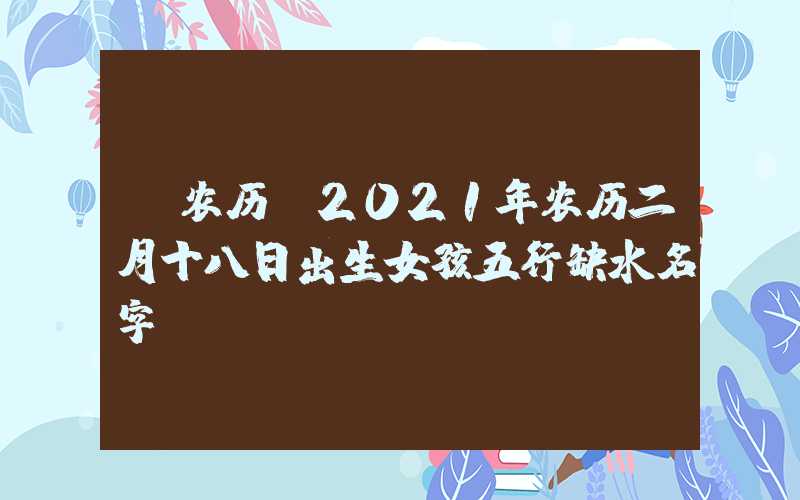 「农历」2021年农历二月十八日出生女孩五行缺水名字