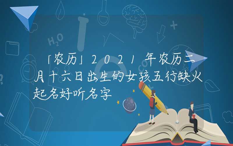 「农历」2021年农历二月十六日出生的女孩五行缺火起名好听名字