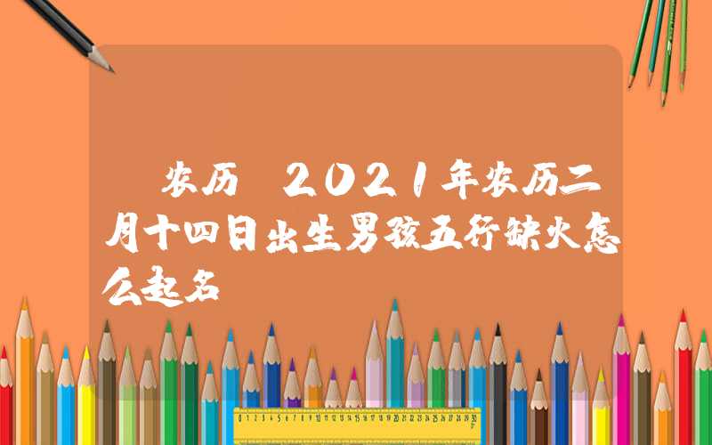 「农历」2021年农历二月十四日出生男孩五行缺火怎么起名？