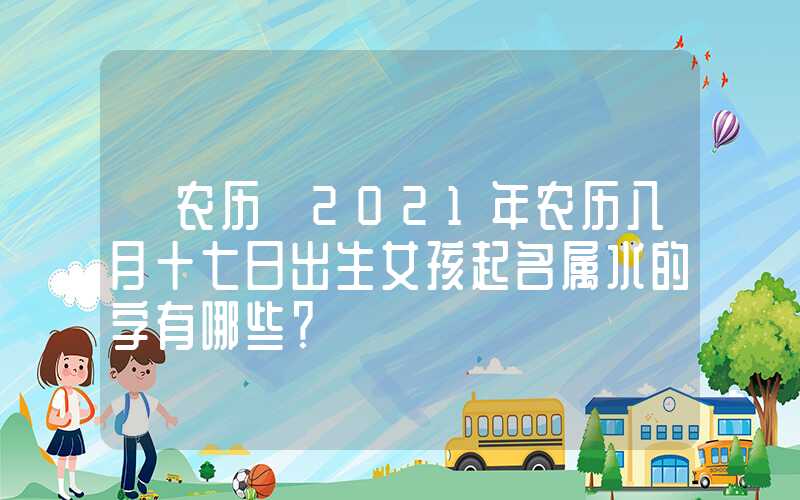 「农历」2021年农历八月十七日出生女孩起名属水的字有哪些？