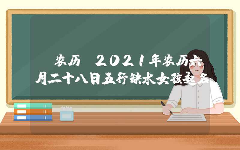 「农历」2021年农历六月二十八日五行缺水女孩起名