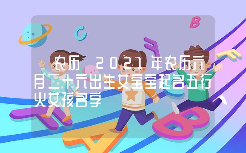 「农历」2021年农历六月二十六出生女宝宝起名五行火女孩名字