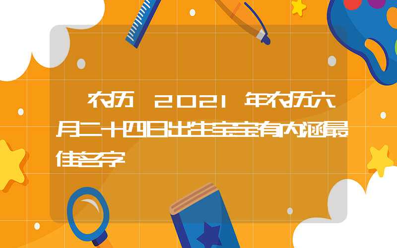「农历」2021年农历六月二十四日出生宝宝有内涵最佳名字
