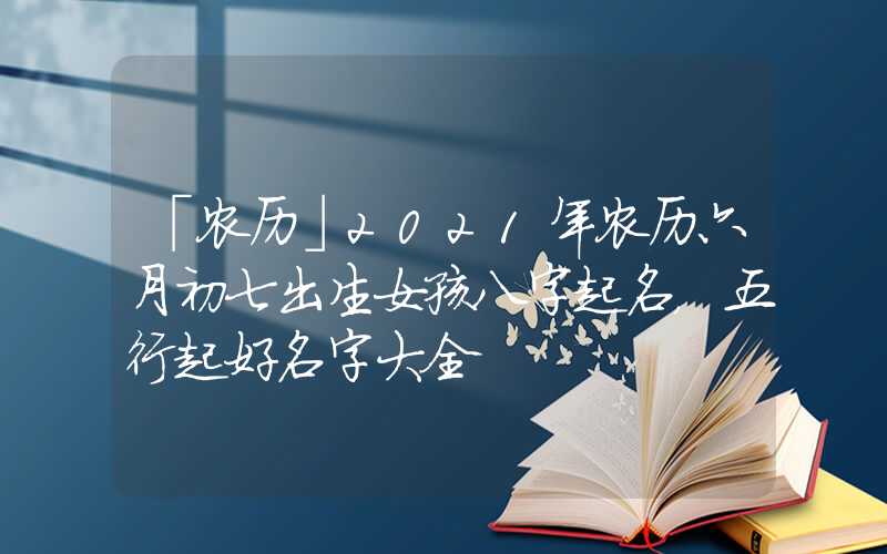 「农历」2021年农历六月初七出生女孩八字起名，五行起好名字大全
