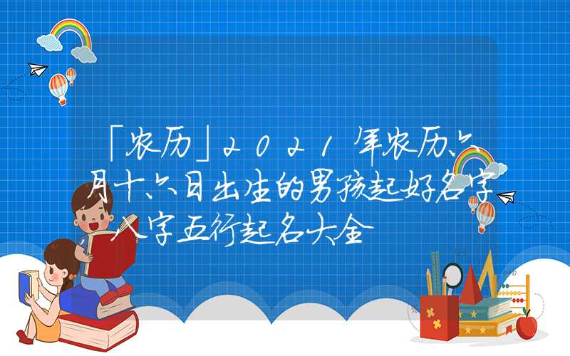 「农历」2021年农历六月十六日出生的男孩起好名字，八字五行起名大全