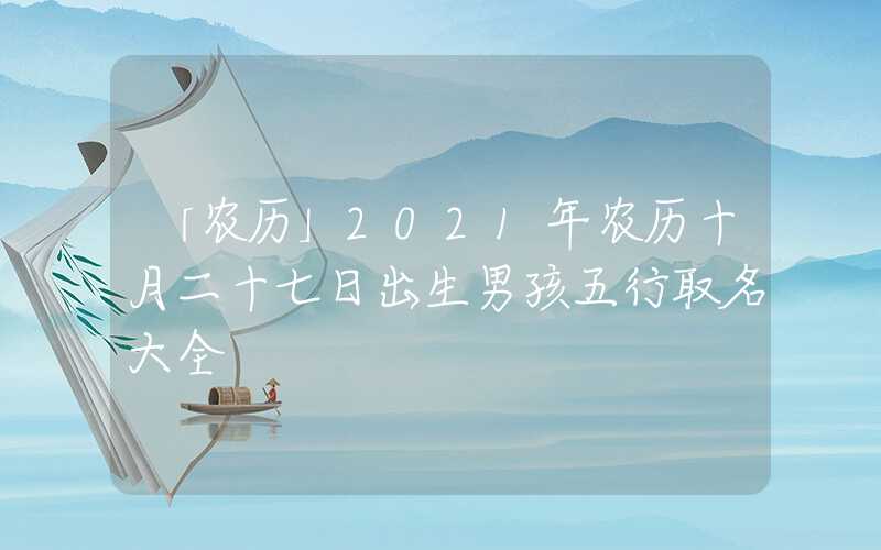 「农历」2021年农历十月二十七日出生男孩五行取名大全