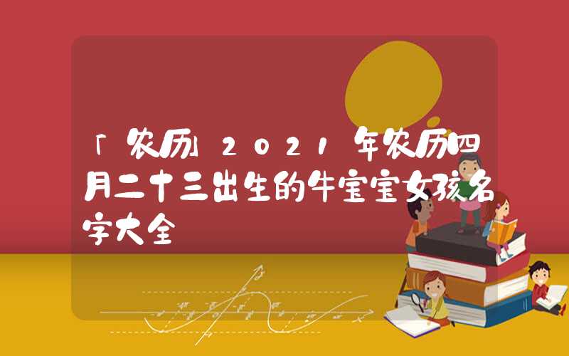 「农历」2021年农历四月二十三出生的牛宝宝女孩名字大全