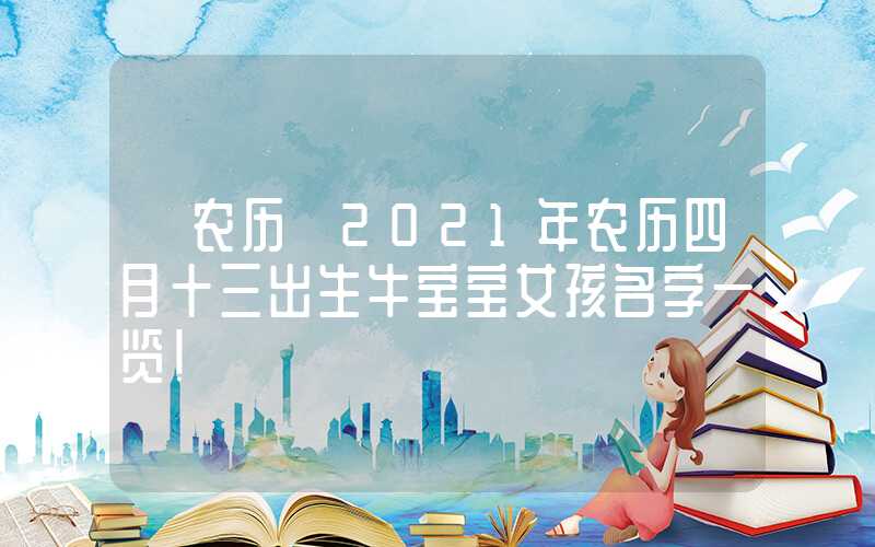 「农历」2021年农历四月十三出生牛宝宝女孩名字一览！