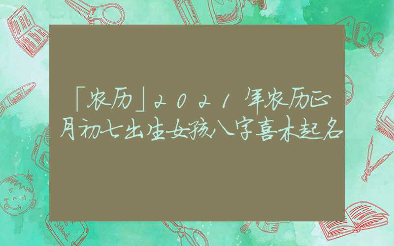 「农历」2021年农历正月初七出生女孩八字喜木起名