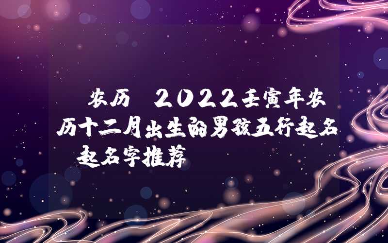 「农历」2022壬寅年农历十二月出生的男孩五行起名，起名字推荐