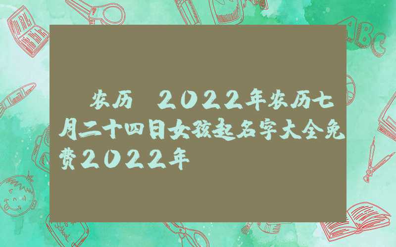 「农历」2022年农历七月二十四日女孩起名字大全免费2022年