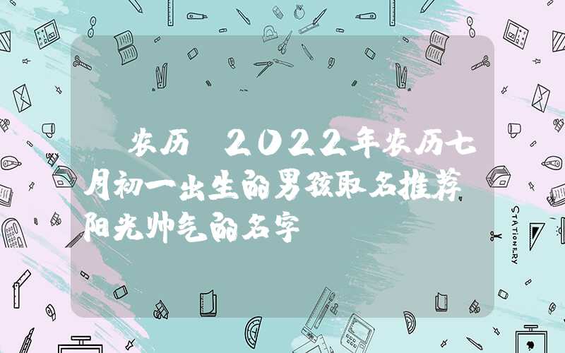 「农历」2022年农历七月初一出生的男孩取名推荐，阳光帅气的名字
