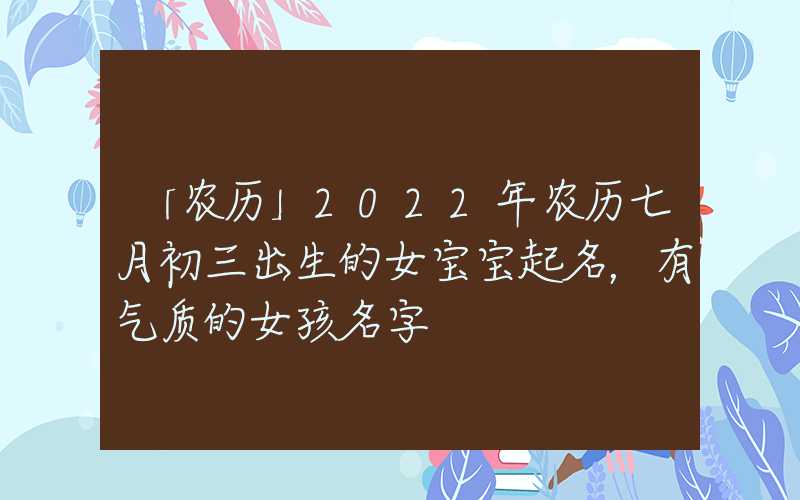 「农历」2022年农历七月初三出生的女宝宝起名，有气质的女孩名字