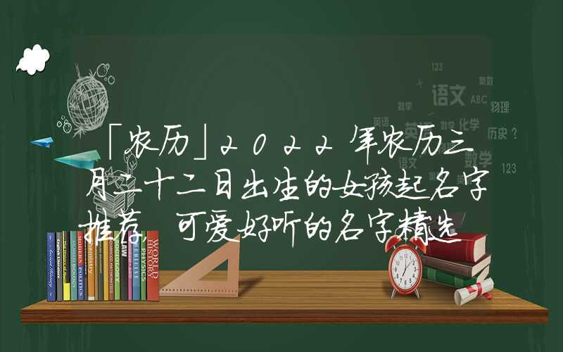 「农历」2022年农历三月二十二日出生的女孩起名字推荐，可爱好听的名字精选
