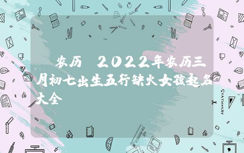 「农历」2022年农历三月初七出生五行缺火女孩起名大全