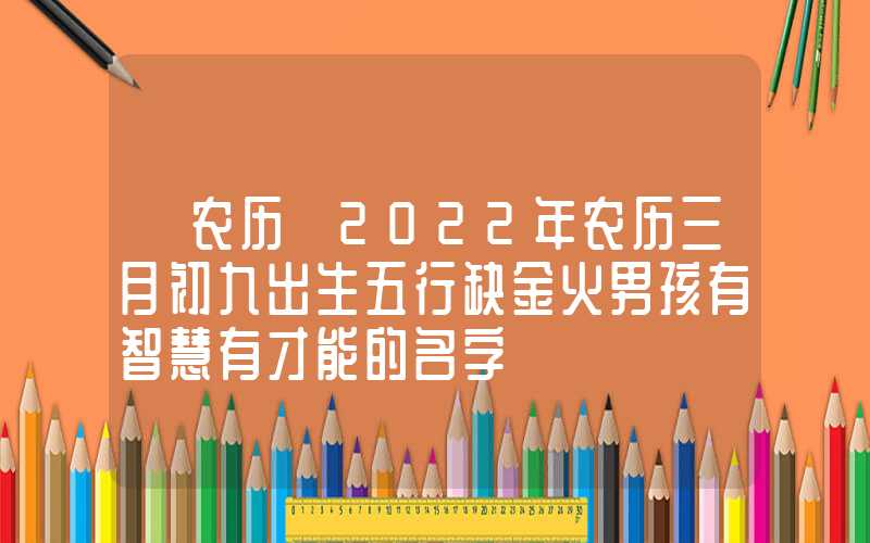「农历」2022年农历三月初九出生五行缺金火男孩有智慧有才能的名字
