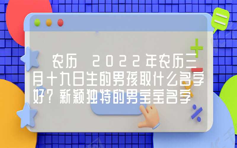 「农历」2022年农历三月十九日生的男孩取什么名字好？新颖独特的男宝宝名字