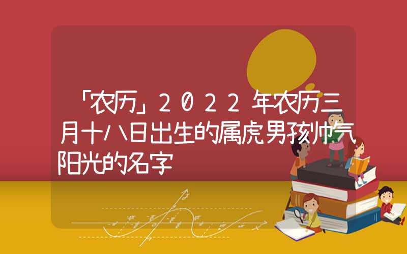 「农历」2022年农历三月十八日出生的属虎男孩帅气阳光的名字