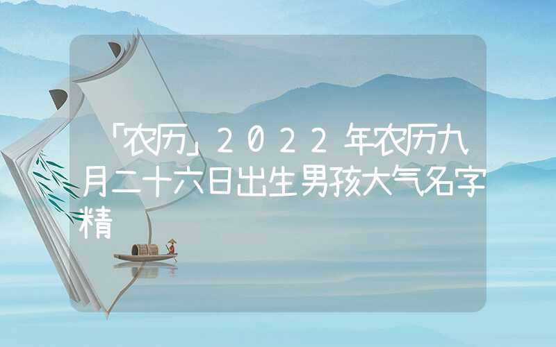 「农历」2022年农历九月二十六日出生男孩大气名字精选