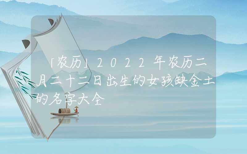 「农历」2022年农历二月二十二日出生的女孩缺金土的名字大全
