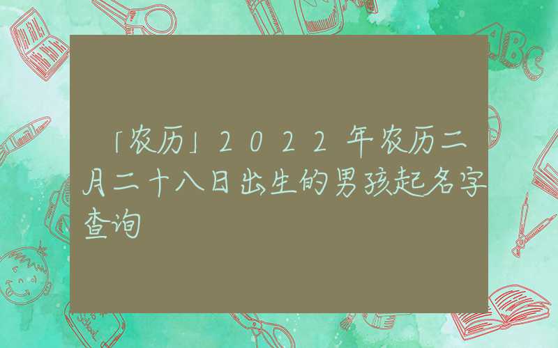 「农历」2022年农历二月二十八日出生的男孩起名字查询